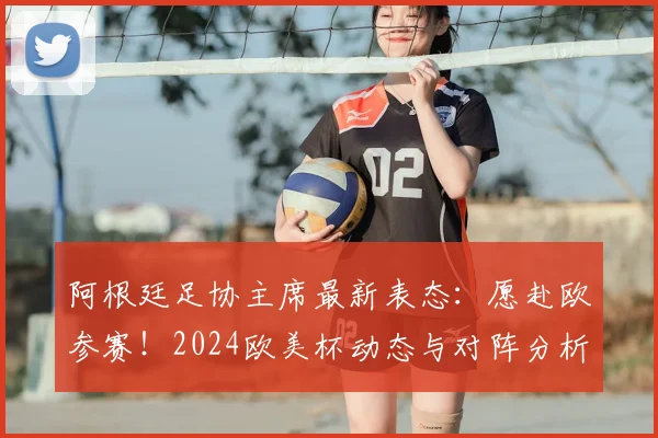 阿根廷足协主席最新表态:愿赴欧参赛!2024欧美杯动态与对阵分析