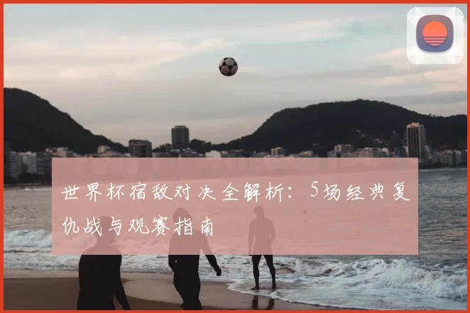 世界杯宿敌对决全解析：5场经典复仇战与观赛指南