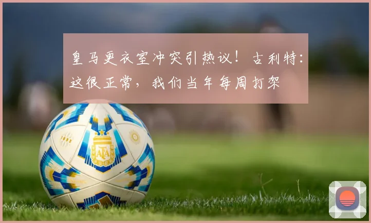 皇马更衣室冲突引热议！古利特：这很正常，我们当年每周打架