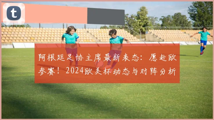 阿根廷足协主席最新表态：愿赴欧参赛！2024欧美杯动态与对阵分析